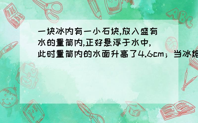 一块冰内有一小石块,放入盛有水的量筒内,正好悬浮于水中,此时量筒内的水面升高了4.6cm；当冰熔化后,水