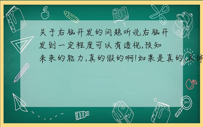 关于右脑开发的问题听说右脑开发到一定程度可以有透视,预知未来的能力,真的假的啊!如果是真的,具体情况是怎么样的,又是什么