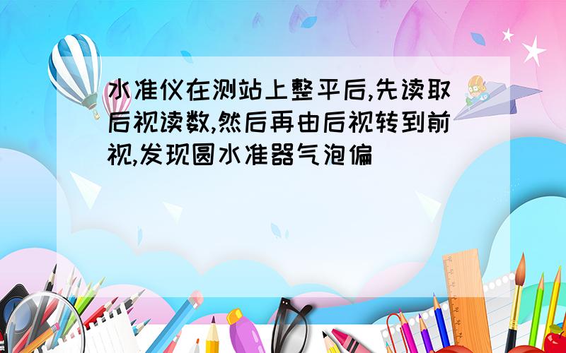 水准仪在测站上整平后,先读取后视读数,然后再由后视转到前视,发现圆水准器气泡偏