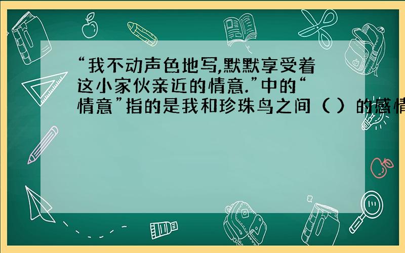 “我不动声色地写,默默享受着这小家伙亲近的情意.”中的“情意”指的是我和珍珠鸟之间（ ）的感情