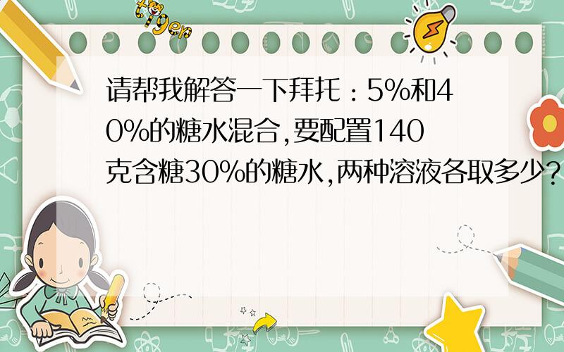 请帮我解答一下拜托：5%和40%的糖水混合,要配置140克含糖30%的糖水,两种溶液各取多少?