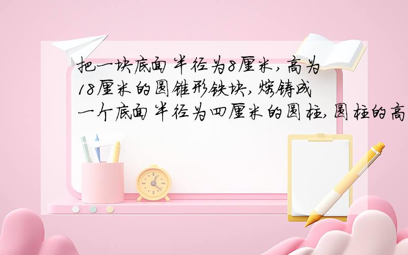 把一块底面半径为8厘米,高为18厘米的圆锥形铁块,熔铸成一个底面半径为四厘米的圆柱,圆柱的高是多少?