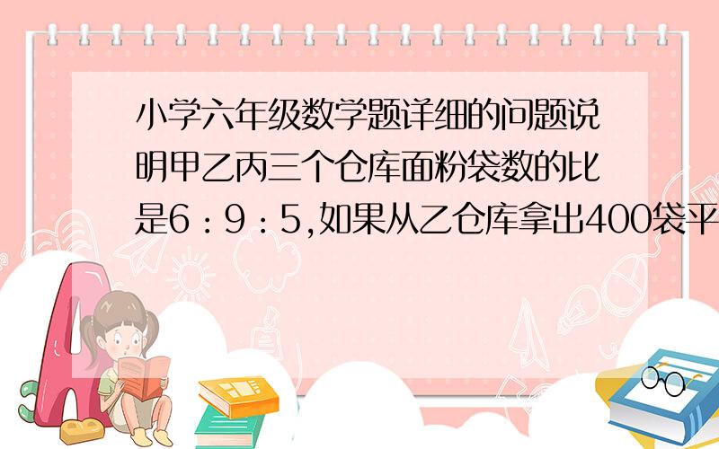 小学六年级数学题详细的问题说明甲乙丙三个仓库面粉袋数的比是6：9：5,如果从乙仓库拿出400袋平均分给甲乙两仓库,则加以