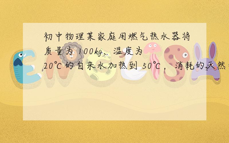 初中物理某家庭用燃气热水器将质量为 100kg、温度为 20℃的自来水加热到 50℃，消耗的天然气体 积为 1m3（假设