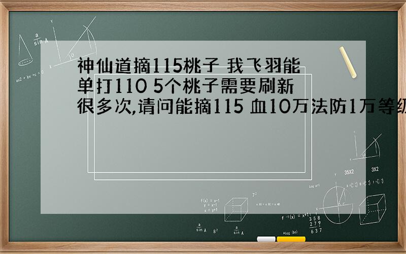 神仙道摘115桃子 我飞羽能单打110 5个桃子需要刷新很多次,请问能摘115 血10万法防1万等级105