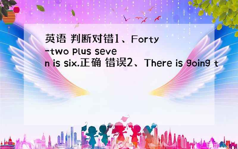 英语 判断对错1、Forty-two plus seven is six.正确 错误2、There is going t