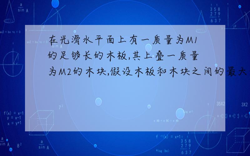 在光滑水平面上有一质量为M1的足够长的木板,其上叠一质量为M2的木块,假设木板和木块之间的最大静摩擦力