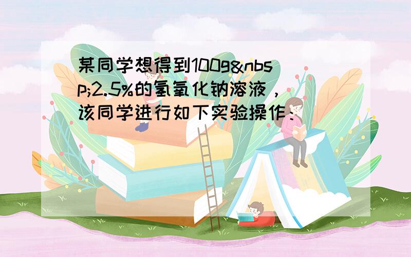 某同学想得到100g 2.5%的氢氧化钠溶液，该同学进行如下实验操作：