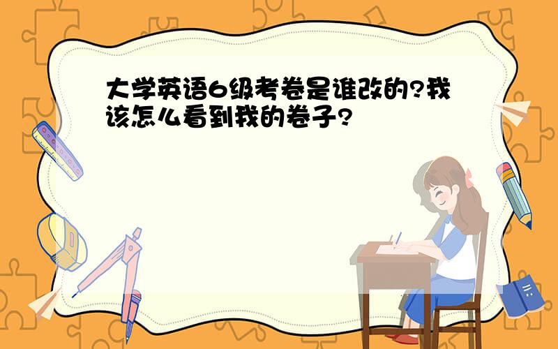 大学英语6级考卷是谁改的?我该怎么看到我的卷子?