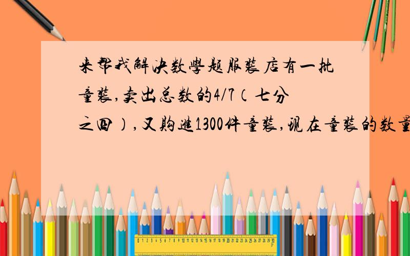 来帮我解决数学题服装店有一批童装,卖出总数的4/7（七分之四）,又购进1300件童装,现在童装的数量是原来的4/5（五分