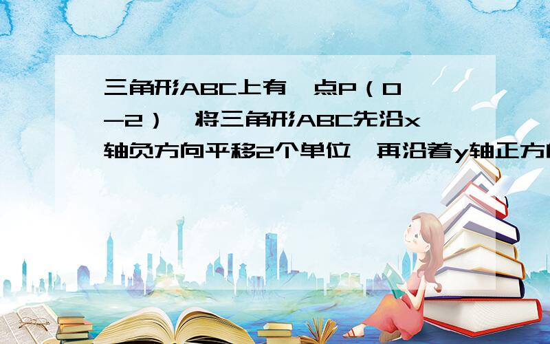 三角形ABC上有一点P（0,-2）,将三角形ABC先沿x轴负方向平移2个单位,再沿着y轴正方向平移3个单位,此时得