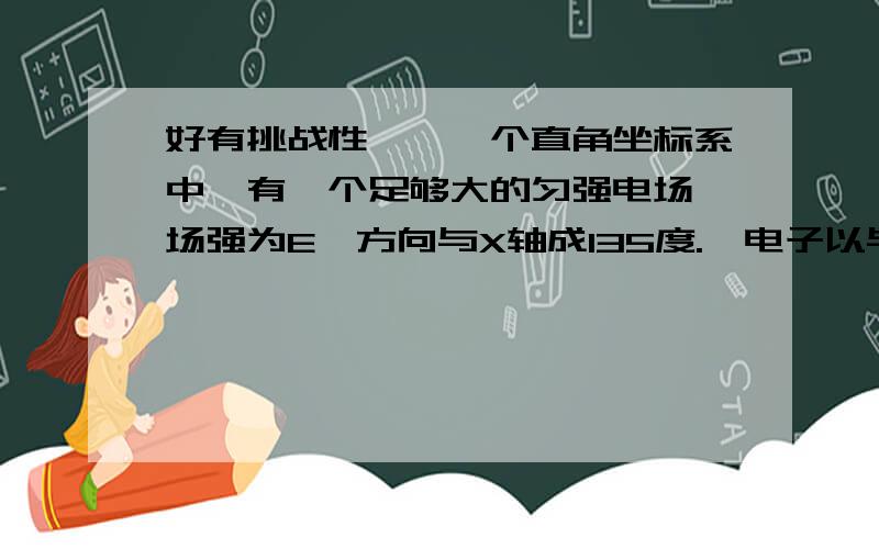 好有挑战性……一个直角坐标系中,有一个足够大的匀强电场,场强为E,方向与X轴成135度.一电子以与X轴成45度夹角的初速