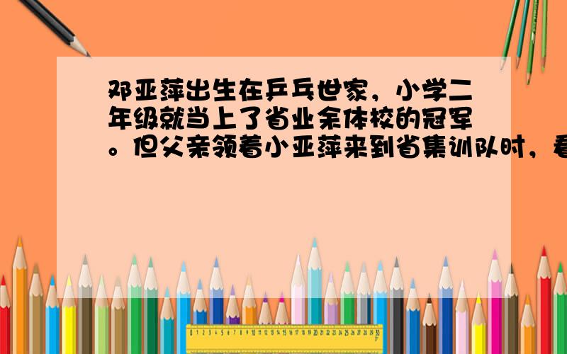 邓亚萍出生在乒乓世家，小学二年级就当上了省业余体校的冠军。但父亲领着小亚萍来到省集训队时，看到的却是失望与惋惜的目光：身