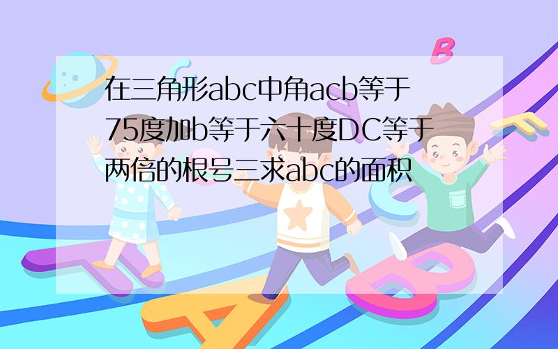 在三角形abc中角acb等于75度加b等于六十度DC等于两倍的根号三求abc的面积