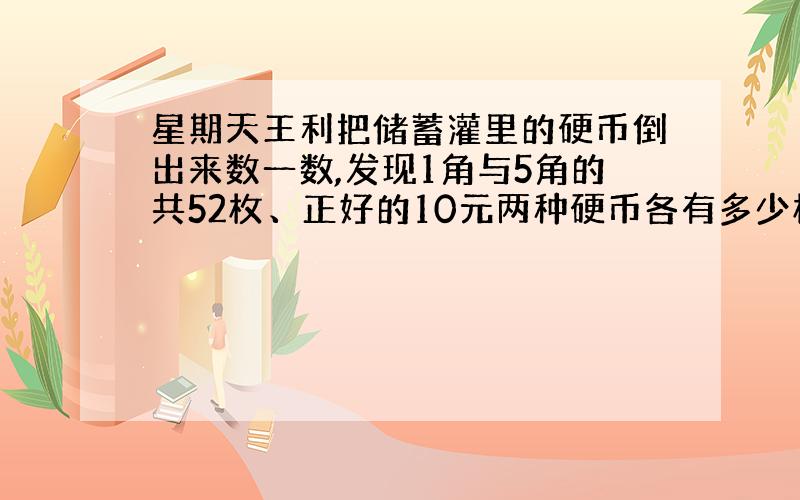 星期天王利把储蓄灌里的硬币倒出来数一数,发现1角与5角的共52枚、正好的10元两种硬币各有多少枚?