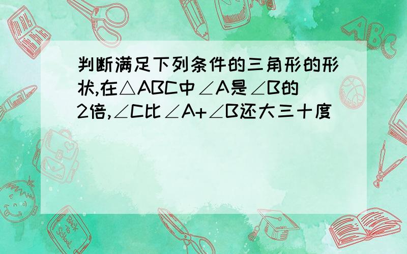 判断满足下列条件的三角形的形状,在△ABC中∠A是∠B的2倍,∠C比∠A+∠B还大三十度