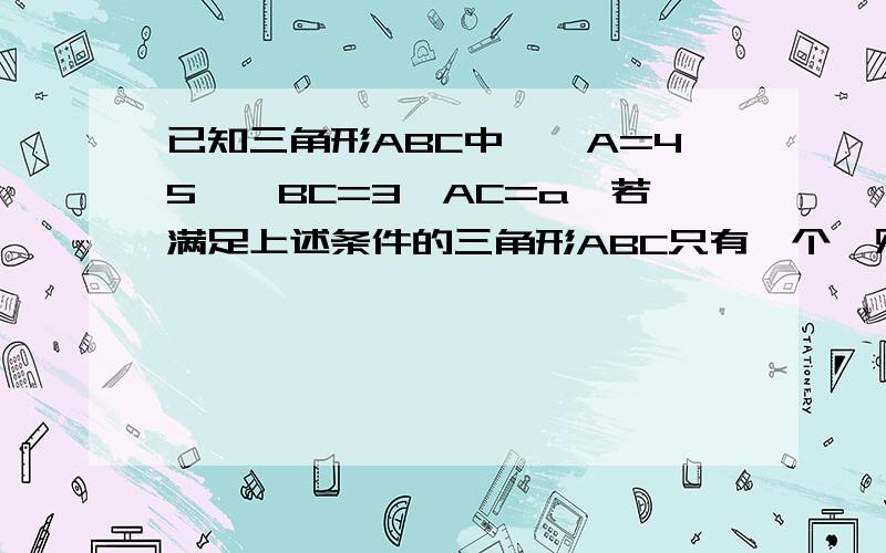 已知三角形ABC中,∠A=45°,BC=3,AC=a,若满足上述条件的三角形ABC只有一个,则a的取值范围