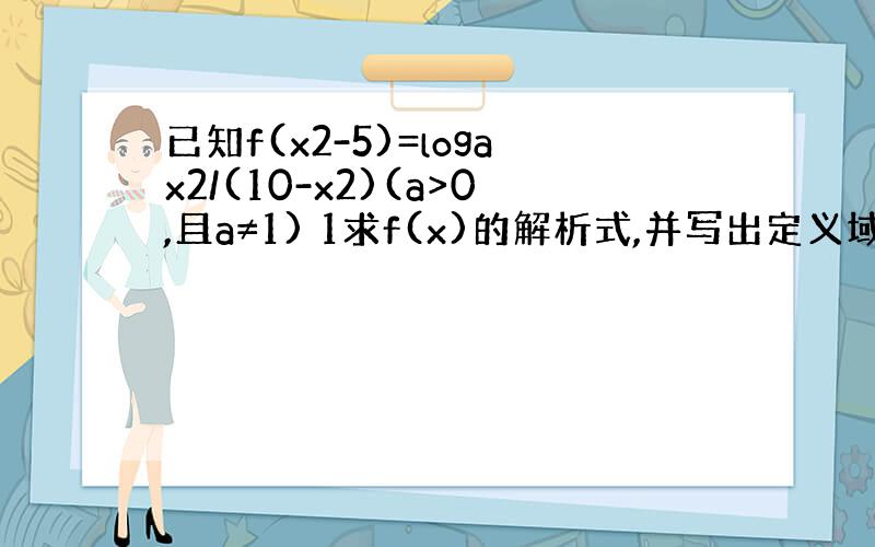 已知f(x2-5)=logax2/(10-x2)(a>0,且a≠1) 1求f(x)的解析式,并写出定义域；