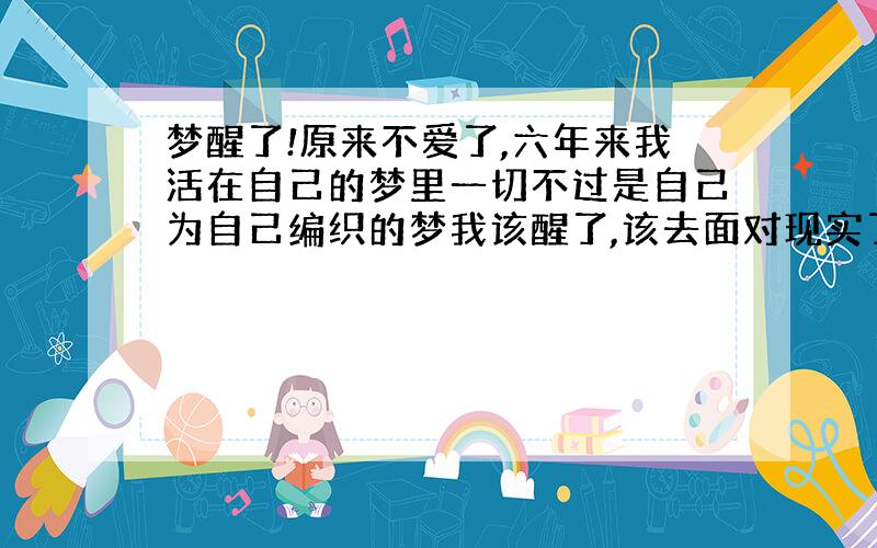 梦醒了!原来不爱了,六年来我活在自己的梦里一切不过是自己为自己编织的梦我该醒了,该去面对现实了不再谈情,不再谈爱生活是残