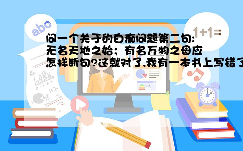 问一个关于的白痴问题第二句:无名天地之始；有名万物之母应怎样断句?这就对了,我有一本书上写错了,把分给最快的人了!