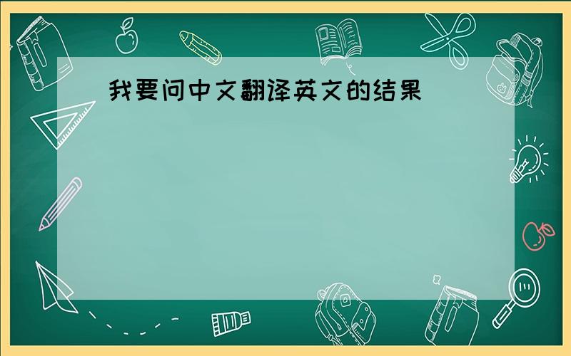 我要问中文翻译英文的结果