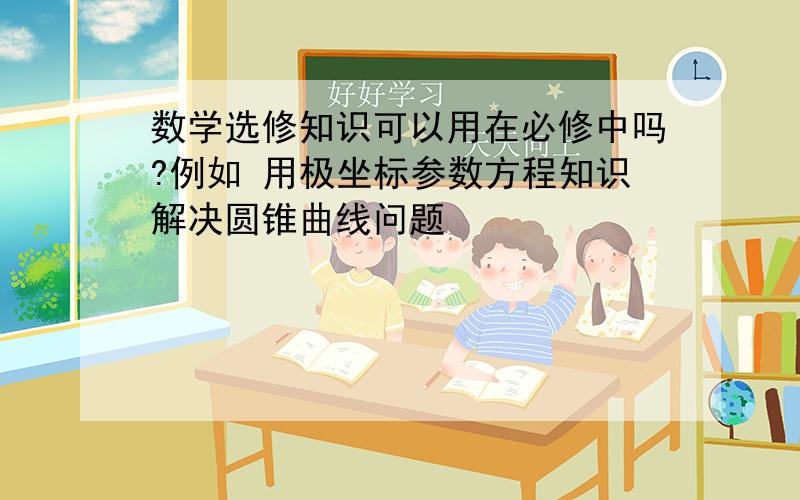 数学选修知识可以用在必修中吗?例如 用极坐标参数方程知识解决圆锥曲线问题