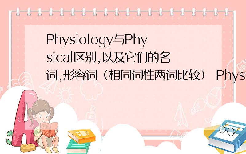 Physiology与Physical区别,以及它们的名词,形容词（相同词性两词比较） Physical不是有“身体的”