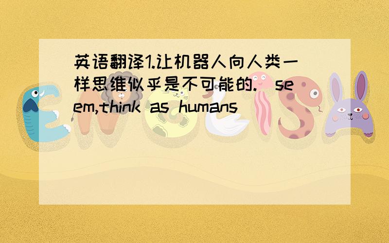 英语翻译1.让机器人向人类一样思维似乎是不可能的.（seem,think as humans）_____________