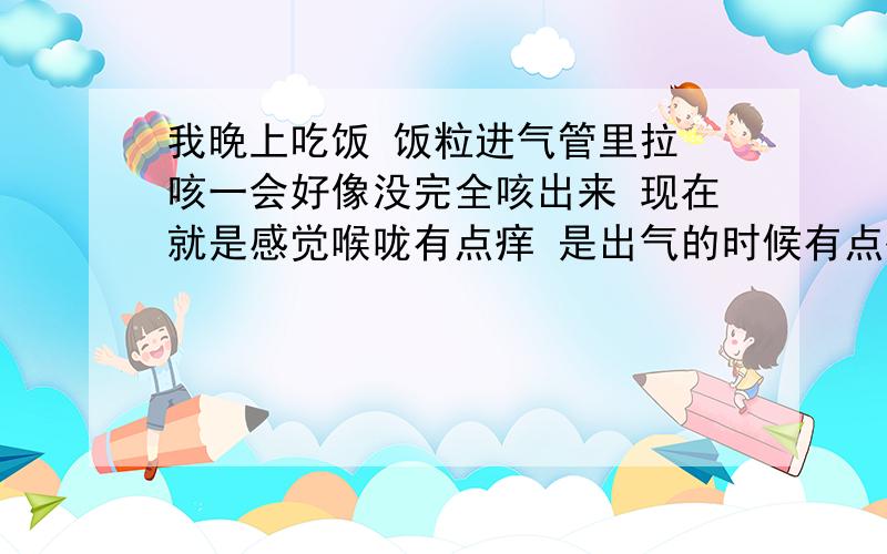 我晚上吃饭 饭粒进气管里拉 咳一会好像没完全咳出来 现在就是感觉喉咙有点痒 是出气的时候有点痒 怎么办