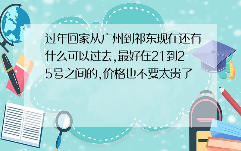 过年回家从广州到祁东现在还有什么可以过去,最好在21到25号之间的,价格也不要太贵了