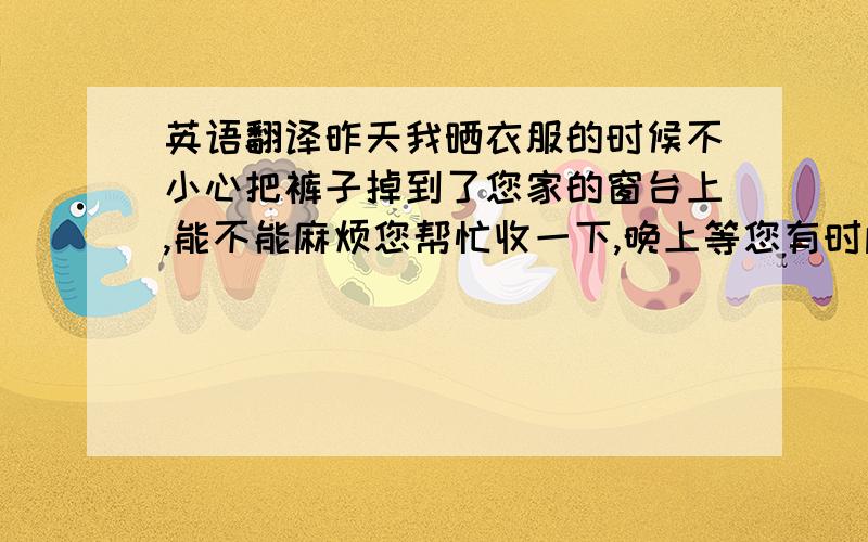 英语翻译昨天我晒衣服的时候不小心把裤子掉到了您家的窗台上,能不能麻烦您帮忙收一下,晚上等您有时间了,我会来拿的.真的非常