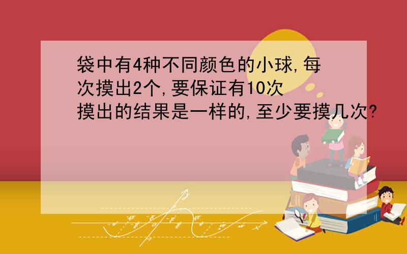 袋中有4种不同颜色的小球,每次摸出2个,要保证有10次 摸出的结果是一样的,至少要摸几次?