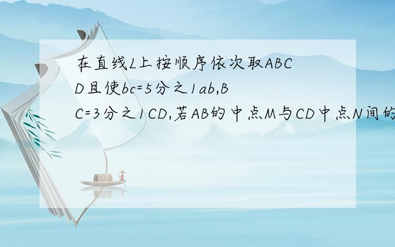 在直线L上按顺序依次取ABCD且使bc=5分之1ab,BC=3分之1CD,若AB的中点M与CD中点N间的距离为12cm,