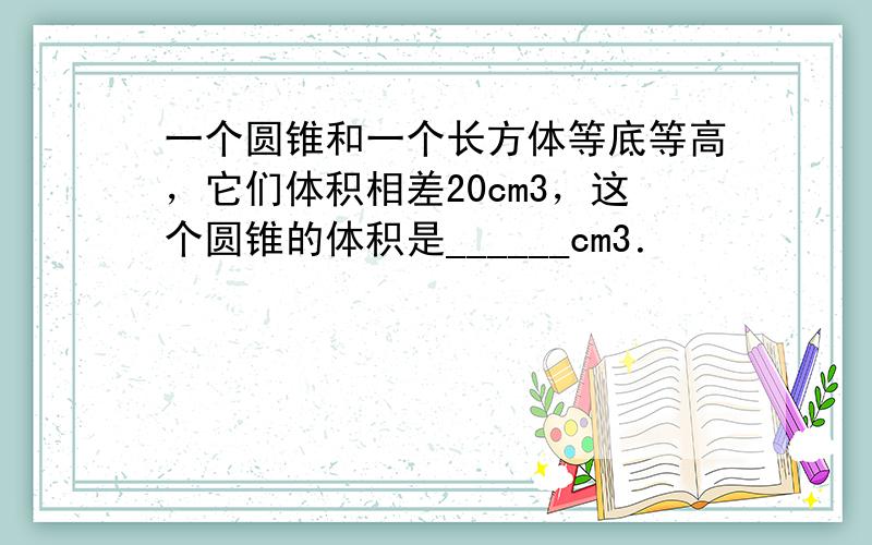 一个圆锥和一个长方体等底等高，它们体积相差20cm3，这个圆锥的体积是______cm3．