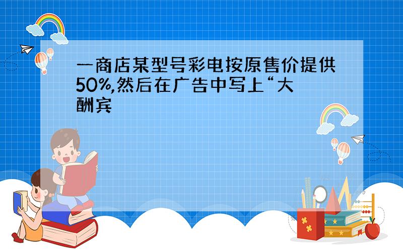 一商店某型号彩电按原售价提供50%,然后在广告中写上“大酬宾