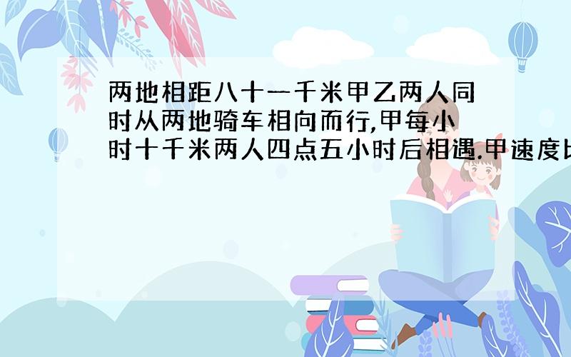 两地相距八十一千米甲乙两人同时从两地骑车相向而行,甲每小时十千米两人四点五小时后相遇.甲速度比乙快百分之几?