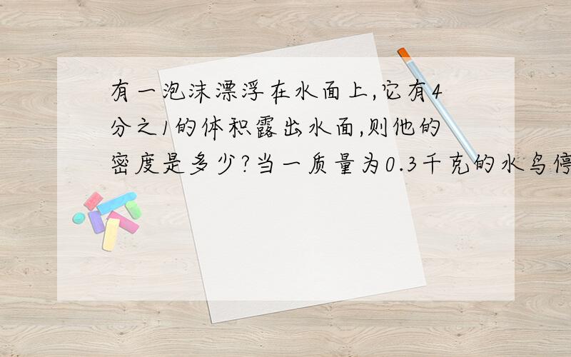 有一泡沫漂浮在水面上,它有4分之1的体积露出水面,则他的密度是多少?当一质量为0.3千克的水鸟停在该