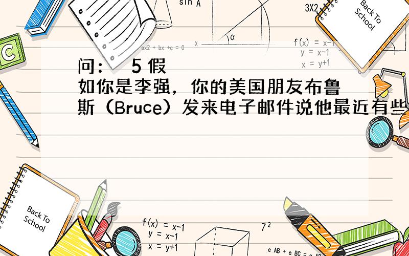 问：￼ 5 假如你是李强，你的美国朋友布鲁斯（Bruce）发来电子邮件说他最近有些困扰。请你根据他的邮件内