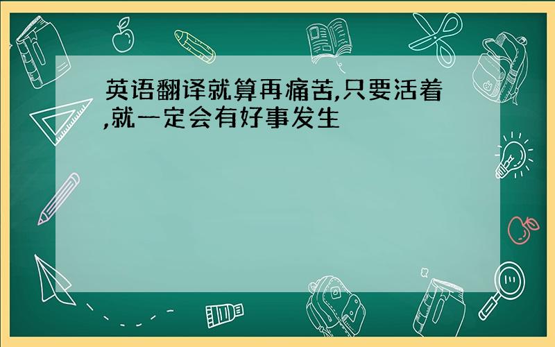 英语翻译就算再痛苦,只要活着,就一定会有好事发生