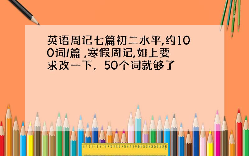 英语周记七篇初二水平,约100词/篇 ,寒假周记,如上要求改一下，50个词就够了