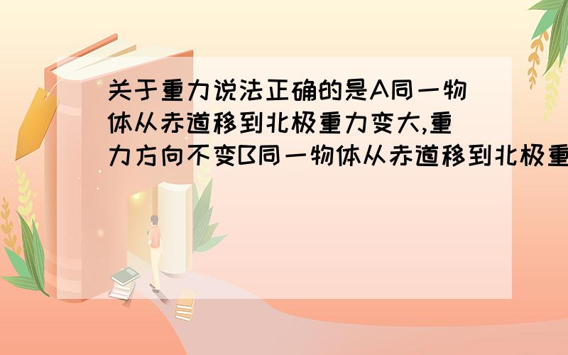 关于重力说法正确的是A同一物体从赤道移到北极重力变大,重力方向不变B同一物体从赤道移到北极重力变大,重力方向改变C重力就