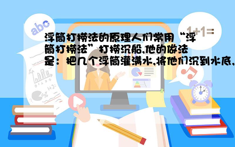 浮筒打捞法的原理人们常用“浮筒打捞法”打捞沉船,他的做法是：把几个浮筒灌满水,将他们沉到水底,潜水员用钢索把它们拴在沉船