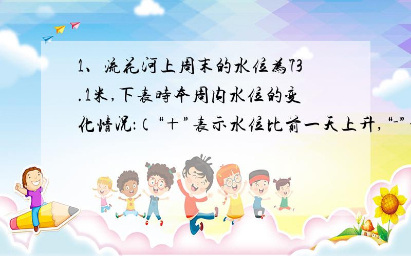 1、流花河上周末的水位为73.1米,下表时本周内水位的变化情况：（“＋”表示水位比前一天上升,“－”号表示水位比前一天下