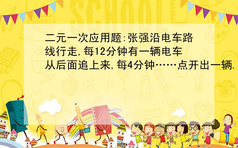 二元一次应用题:张强沿电车路线行走,每12分钟有一辆电车从后面追上来,每4分钟……点开出一辆.