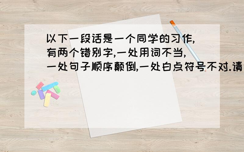 以下一段话是一个同学的习作,有两个错别字,一处用词不当,一处句子顺序颠倒,一处白点符号不对.请你找出