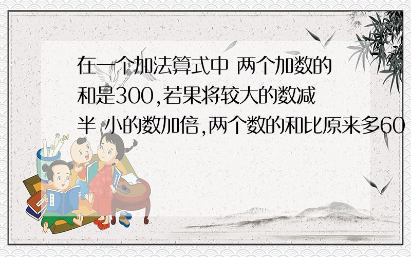 在一个加法算式中 两个加数的和是300,若果将较大的数减半 小的数加倍,两个数的和比原来多60 原来是多少?