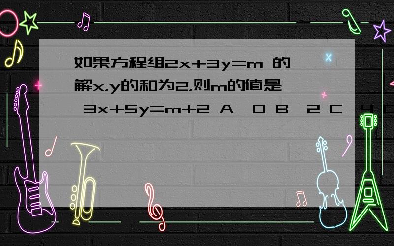 如果方程组2x+3y=m 的解x，y的和为2，则m的值是 3x+5y=m+2 A、0 B、2 C、4 D、6