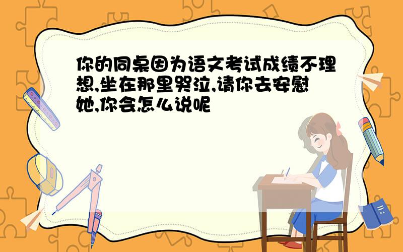 你的同桌因为语文考试成绩不理想,坐在那里哭泣,请你去安慰她,你会怎么说呢