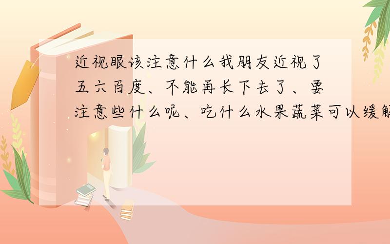 近视眼该注意什么我朋友近视了五六百度、不能再长下去了、要注意些什么呢、吃什么水果蔬菜可以缓解呢?求说明