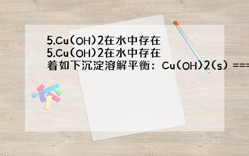 5.Cu(OH)2在水中存在5.Cu(OH)2在水中存在着如下沉淀溶解平衡：Cu(OH)2(s) === Cu 2+(a